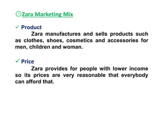 ۞Zara Marketing Mix
 Product
Zara manufactures and sells products such
as clothes, shoes, cosmetics and accessories for
men, children and woman.
 Price
Zara provides for people with lower income
so its prices are very reasonable that everybody
can afford that.
 