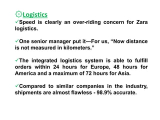 ۞Logistics
Speed is clearly an over-riding concern for Zara
logistics.
One senior manager put it―For us, “Now distance
is not measured in kilometers.”
The integrated logistics system is able to fulfill
orders within 24 hours for Europe, 48 hours for
America and a maximum of 72 hours for Asia.
Compared to similar companies in the industry,
shipments are almost flawless - 98.9% accurate.
 