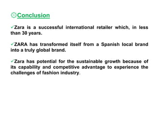 ۞Conclusion
Zara is a successful international retailer which, in less
than 30 years.
ZARA has transformed itself from a Spanish local brand
into a truly global brand.
Zara has potential for the sustainable growth because of
its capability and competitive advantage to experience the
challenges of fashion industry.
 