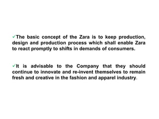 The basic concept of the Zara is to keep production,
design and production process which shall enable Zara
to react promptly to shifts in demands of consumers.
It is advisable to the Company that they should
continue to innovate and re-invent themselves to remain
fresh and creative in the fashion and apparel industry.
 