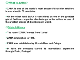 ۞What is ZARA?
ZARA is one of the world’s most successful fashion retailers
house about in 59 countries.
On the other hand ZARA is considered as one of the greatest
global fashion companies also belongs to the Inditex as one of
the greatest groups of distribution in world.
۞Origin & History
The name “ZARA” comes from “Zorba”
ZARA established in 1975.
ZARA was establishes by RosaliaMera and Ortega.
In 1980, the company started its international expansion
through Porto, Portugal.
 