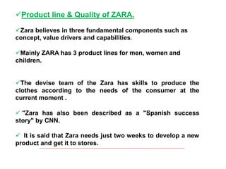 Product line & Quality of ZARA.
Zara believes in three fundamental components such as
concept, value drivers and capabilities.
Mainly ZARA has 3 product lines for men, women and
children.
The devise team of the Zara has skills to produce the
clothes according to the needs of the consumer at the
current moment .
 "Zara has also been described as a "Spanish success
story" by CNN.
 It is said that Zara needs just two weeks to develop a new
product and get it to stores.
 
