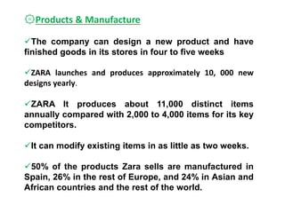 ۞Products & Manufacture
The company can design a new product and have
finished goods in its stores in four to five weeks
ZARA launches and produces approximately 10, 000 new
designs yearly.
ZARA It produces about 11,000 distinct items
annually compared with 2,000 to 4,000 items for its key
competitors.
It can modify existing items in as little as two weeks.
50% of the products Zara sells are manufactured in
Spain, 26% in the rest of Europe, and 24% in Asian and
African countries and the rest of the world.
 