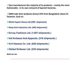 Zara manufactures the majority of its products – mainly the most
fashionable - in its own network of Spanish factories.
ZARA take their products almost 24% from Bangladesh about 51
factories. Such as-
Mesh Export House Ltd.(290 shipments)
Norp Knit Industries Ltd. (402 shipments)
Envoy Fashions Ltd. (1,047 shipments )
Intl Knitwear And Apparels. (316 shipments )
G.H Haewae Co. Ltd. (636 shipments )
Global Knitwear Ltd. (235 shipments)
And so on.
 