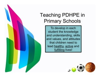 Teaching PDHPE in
 Primary Schools
      To develop in each
    student the knowledge
  and understanding, skills
  and values, and attitudes
     that children need to
   lead healthy, active and
         fulfilling lives!
 