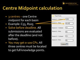  3 centres – one Centre
midpoint for each basin
 Example: C55, R105
 Solve before deadline. All
submissions are evaluated
after the deadline (and not
before).
 You may get 0-100 CPs. All
three centres must be located
to get full knowledge points.
 