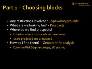  Any restrictions involved? - Spawning grounds
 What are we looking for? - Prospects
 Where do we find prospects?
 In basins, where hydrocarbons have been
 1) are produced and 2) trapped
 How do I find them? - Geoscientific analysis
 Common Risk Segment maps, 2D seismic
 