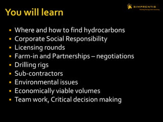  Where and how to find hydrocarbons
 Corporate Social Responsibility
 Licensing rounds
 Farm-in and Partnerships – negotiations
 Drilling rigs
 Sub-contractors
 Environmental issues
 Economically viable volumes
 Team work, Critical decision making
 