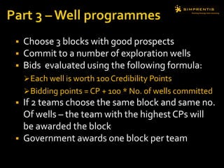  Choose 3 blocks with good prospects
 Commit to a number of exploration wells
 Bids evaluated using the following formula:
Each well is worth 100 Credibility Points
Bidding points = CP + 100 * No. of wells committed
 If 2 teams choose the same block and same no.
Of wells – the team with the highest CPs will
be awarded the block
 Government awards one block per team
 