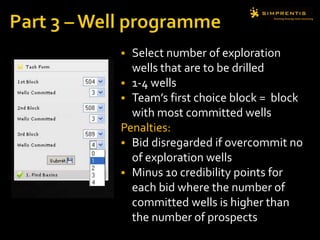  Select number of exploration
wells that are to be drilled
 1-4 wells
 Team’s first choice block = block
with most committed wells
Penalties:
 Bid disregarded if overcommit no
of exploration wells
 Minus 10 credibility points for
each bid where the number of
committed wells is higher than
the number of prospects
 