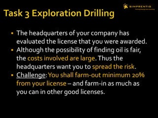  The headquarters of your company has
evaluated the license that you were awarded.
 Although the possibility of finding oil is fair,
the costs involved are large.Thus the
headquarters want you to spread the risk.
 Challenge:You shall farm-out minimum 20%
from your license – and farm-in as much as
you can in other good licenses.
 
