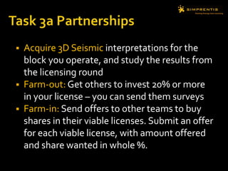  Acquire 3D Seismic interpretations for the
block you operate, and study the results from
the licensing round
 Farm-out: Get others to invest 20% or more
in your license – you can send them surveys
 Farm-in: Send offers to other teams to buy
shares in their viable licenses. Submit an offer
for each viable license, with amount offered
and share wanted in whole %.
 