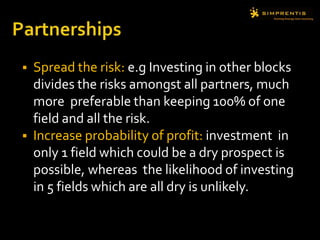  Spread the risk: e.g Investing in other blocks
divides the risks amongst all partners, much
more preferable than keeping 100% of one
field and all the risk.
 Increase probability of profit: investment in
only 1 field which could be a dry prospect is
possible, whereas the likelihood of investing
in 5 fields which are all dry is unlikely.
 