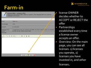  license OWNER
decides whether to
ACCEPT or REJECT the
offer
 Partnerships
established every time
a license owner
accepts an offer.
 Overview: On the main
page, you can see all
licenses. 1) licenses
you operate, 2)
licenses you have
invested in, and other
licenses.
 