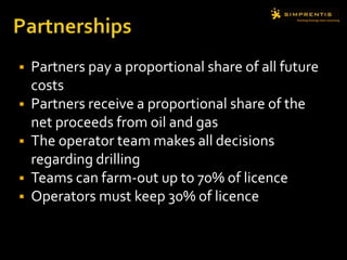  Partners pay a proportional share of all future
costs
 Partners receive a proportional share of the
net proceeds from oil and gas
 The operator team makes all decisions
regarding drilling
 Teams can farm-out up to 70% of licence
 Operators must keep 30% of licence
 