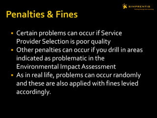  Certain problems can occur if Service
Provider Selection is poor quality
 Other penalties can occur if you drill in areas
indicated as problematic in the
Environmental ImpactAssessment
 As in real life, problems can occur randomly
and these are also applied with fines levied
accordingly.
 
