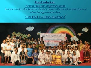 Final Solution –
                    Action plan and Implementation:
In order to realize this dream we decided to harness the boundless talent from our
                           school through a charity show,
                    ‘TALENT EXTRAVAGANZA’
 