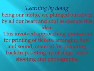 ’Learning by doing’
being our motto, we plunged ourselves
by all our heart and soul to execute this
                   idea.
 This involved approaching sponsorers
 for printing of tickets, arranging light
   and sound, material for preparing
  backdrop, setting up of stage, video
       shooting and photographs.
 