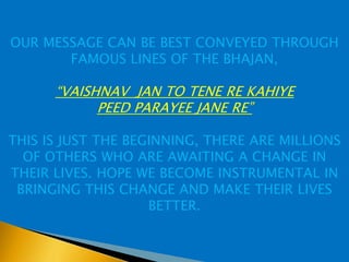 OUR MESSAGE CAN BE BEST CONVEYED THROUGH
       FAMOUS LINES OF THE BHAJAN,

      “VAISHNAV JAN TO TENE RE KAHIYE
            PEED PARAYEE JANE RE”

THIS IS JUST THE BEGINNING, THERE ARE MILLIONS
  OF OTHERS WHO ARE AWAITING A CHANGE IN
THEIR LIVES. HOPE WE BECOME INSTRUMENTAL IN
 BRINGING THIS CHANGE AND MAKE THEIR LIVES
                    BETTER.
 