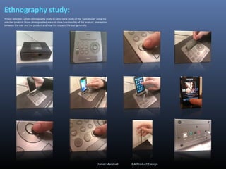 Ethnography study:
•I have selected a photo ethnography study to carry out a study of the ‘typical user’ using my
selected product. I have photographed areas of close functionality of the product, interaction
between the user and the product and how this impacts the user generally.
Daniel Marshall BA Product Design
 