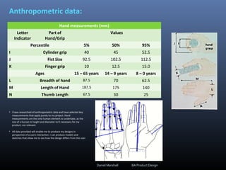 Anthropometric data:
Hand measurements (mm)
Letter
Indicator
Part of
Hand/Grip
Values
Percentile 5% 50% 95%
I Cylinder grip 40 45 52.5
J Fist Size 92.5 102.5 112.5
K Finger grip 10 12.5 15.0
Ages 15 – 65 years 14 – 9 years 8 – 0 years
L Breadth of hand 87.5 70 62.5
M Length of Hand 187.5 175 140
N Thumb Length 67.5 30 25
• I have researched all anthropometric data and have selected key
measurements that apply purely to my project. Hand
measurements are the only human element to undertake, as the
size of a human in height and diameter isn't necessary for my
product, nor relevant.
• All data provided will enable me to produce my designs in
perspective of a users interaction. I can produce models and
sketches that allow me to see how the design differs from the user.
Daniel Marshall BA Product Design
 