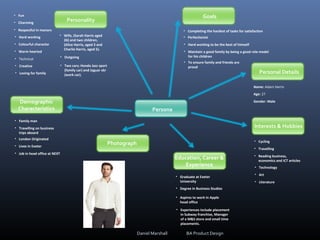 Persona
Goals
Personal Details
Interests & Hobbies
Education, Career &
Experience
Photograph
Personality
Demographic
Characteristics
Name: Adam Harris
Age: 27
Gender: Male
• Cycling
• Travelling
• Reading business,
economics and ICT articles
• Technology
• Art
• Literature
• Graduate at Exeter
University
• Degree in Business Studies
• Aspires to work in Apple
head office
• Experiences include placement
in Subway franchise, Manager
of a M&S store and small time
placements.
• Family man
• Travelling on business
trips aboard
• London Originated
• Lives in Exeter
• Job in head office at NEXT
• Fun
• Charming
• Respectful in manors
• Hard working
• Colourful character
• Warm hearted
• Technical
• Creative
• Loving for family
• Wife, (Sarah Harris aged
26) and two children,
(Alice Harris, aged 3 and
Charlie Harris, aged 5).
• Outgoing
• Two cars; Honda Jazz sport
(family car) and Jaguar xkr
(work car).
• Completing the hardest of tasks for satisfaction
• Perfectionist
• Hard working to be the best of himself
• Maintain a good family by being a good role model
for his children
• To ensure family and friends are
proud
Daniel Marshall BA Product Design
 