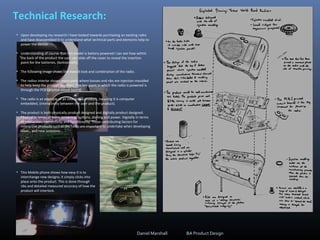 Technical Research:
• Upon developing my research I have looked towards purchasing an existing radio
and have disassembled it to understand what technical parts and elements help to
power the device.
• Understanding of course that this model is battery powered I can see how within
the back of the product the user can slide off the cover to reveal the insertion
point for the batteries, (bottom left).
• The following image shows the overall look and combination of the radio.
• The radios interior shows many parts where bosses and ribs are injection moulded
to help keep the product together. The key point in which the radio is powered is
through the PCB (printed circuit board).
• The radio is an example of an interactive product, meaning it is computer
embedded, (interactivity between the user and the product).
• The product is both physically product designed and digitally product designed.
Physical in terms of form, screening, buttons, dialling and power. Digitally in terms
of interaction, connectivity and functionality. These contributing factors for
interactive products such as the radio are important to undertake when developing
ideas., and new solutions.
Daniel Marshall BA Product Design
• This Mobile phone shows how easy it is to
interchange new designs; it simply clicks into
place onto the product. This is done through
ribs and detailed measured accuracy of how the
product will interlock.
 