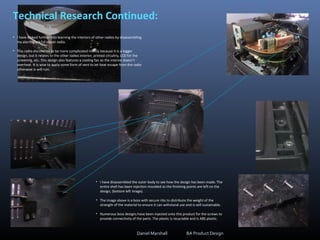 Technical Research Continued:
• I have looked further into learning the interiors of other radios by disassembling
my alarm clock/cd player radio.
• This radio discovered to be more complicated mainly because it is a bigger
design, but it relates to the other radios interior; printed circuitry, LCD for the
screening, etc. This design also features a cooling fan so the interior doesn’t
overheat. It is wise to apply some form of vent to let heat escape from the radio
otherwise is will ruin.
• I have disassembled the outer body to see how the design has been made. The
entire shell has been injection moulded as the finishing points are left on the
design, (bottom left image).
• The image above is a boss with secure ribs to distribute the weight of the
strength of the material to ensure it can withstand use and is self-sustainable.
• Numerous boss designs have been injected onto this product for the screws to
provide connectivity of the parts. The plastic is recyclable and is ABS plastic.
Daniel Marshall BA Product Design
 