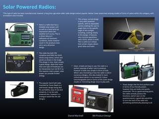 Solar Powered Radios:
•This type of radio has been manufactured, however a long time ago when older radio designs where popular. Below I have researched existing models of forms of radios within this category, with
annotations also included:
• Here is a radio that has a
foldable solar power unit
as well as a hand wind up
mechanism when the
weather isn't sunny. This is
a clever idea as it
addresses all necessary
conditions, faults however
result in the products look;
not a very attractive
design
• This radio has both FM
reception and DAB; the OLED
shows song names, artists and
words as shown in the image.
This design is nice, clean simple;
a good design. Note that more
than one type of broadcast can
be interpreted, but not Wi-Fi as
this requires mains power; solar
power can provide limited
energy.
• The popular hand held radio
invented by Trevor Baylis is a
well known design being idea
for portability, easy of use and
simplicity. It can be solar
powered also, however it is
analogue based like the old
designs.
• This unique, surreal design
is very solar powered
specific, with its adjustable
panels enabling the user to
angle them to the specific
angle of the sunlight
travelling. Looking closely
at the design, it features
very minimal operations
and a OLED, which is small.
This is useful as it shows
that certain shapes obtain
great ideas and looks.
• These designs like the first perform well
in terms of eco-friendly power,
however they are bulky and poorly
presented. This is a good working point;
the radios already possess the
functions, (which won on the
questionnaires), a good idea would be
to turn the look of the radio into
something aesthetically pleasing to all.
• Clean, simple and easy to use; this radio is a
perfect example of what I aim to produce,
however it looks very simple in terms of look.
What's also interesting is how the radio is sold in
numerous designs, (this also looked in more
critical detail earlier in my research). Colour
interchangeable parts in terms of the outer design
maybe an interesting design issue to play with.
Daniel Marshall BA Product Design
 