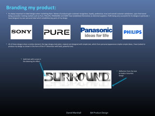 Branding my product:
• Its always important to label designs when marketing them. Names of products gain customer recognition, loyalty, preference, trust and overall customer satisfaction, upon that brand
being successful. Existing markets such as Pure, PHILLIPS, PANASONIC and SONY have established themselves as electrical suppliers, PURE being very successful for its designs in particular. I
have designed my own personal label which establishes key parts of my design.
• All of these designs share a similar element; the logo designs look plain, original and designed with simple text, which from personal appearance implies simple ideas; I have looked to
produce my design as shown in the form of the 3rd
dimension with bold, powerful text:
• Solid text with curves in
the lettering for effect
• Reflection from the text
to imply a futuristic
design
Daniel Marshall BA Product Design
 