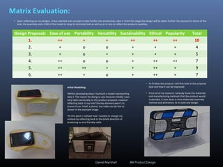 Matrix Evaluation:
Design Proposals Ease of use Portability Versatility Sustainability Ethical Popularity Total
1. ++ + + ++ ++ ++ 10
2. + o o + + + 4
3. + o + + + + 5
4. ++ o o + ++ ++ 7
5. ++ ++ + + ++ + 9
6. ++ + o + ++ + 7
• Upon reflecting on my designs, I have selected one concept to take further into production, idea 1. From this stage the design will be taken further into account in terms of the
look, the assembly and a CAD of the model to shop its technical look as well as an in-situ to reflect the products qualities.
• To finalise the product I will first look at the proposal
look and how it can be improved.
• From all of my research I already know the materials
and manufacturing methods that the product would
undertake, it now faces a more elaborate assembly
method and alterations to its look and design.
Daniel Marshall BA Product Design
Initial Modelling:
•Whilst developing ideas I had built a model representing
idea 3. The reason for doing so was because Initially I was
very taken personally to this product proposal, however
reflecting back to my brief the key element wasn’t to
ensure it can ‘Hold’ a phone, any radio can do this as
shown in the example image.
•At this point I realised how I needed to change my
outlook by reflecting back to the briefs direction of
producing an eco-friendly radio.
 