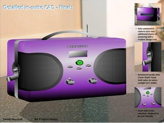 Daniel Marshall BA Product Design
Detailed in-suite CAD - Final:
• Clean look to the
interface, designed to
be user friendly.
• Rotational handle alike
Trevor Baylis’ hand
held radio; for when
sunlight isn't visible.
• Solar powered to
capture suns rays;
additional means of
powering with a
modern design look.
Detailed in-suite CAD - Final:
 