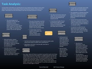 Task Analysis:
•A Task Analysis will enable me to identify the key issues relating to the product in more critical
detail then my previous understanding of factors and influences research. At the end of the
project I will produce the same task analysis to see how my product performs in all areas.
Radio Ergonomics
User interface
Performance
Assembly
• Its important to remember what tactile
qualities selected materials feature,
(sense of touch, how good it feels).
Aesthetics
Finish
Build Quality
Function
Materials
• The combination of materials should be
assembled in a distinctive formation.
This involves strong materials like
plastics and woods, learning their
properties.
• Concern for the environment when
selecting my materials; concerns of the
impact to acquire them for example; in
this case sourcing reusable materials is
an advisable method.
• Its important to reflect the over
performance of that materials; its
finish, how it feels, looks and reflects
impact upon the consumer. The radio
must have a good finishing.
• The radio must function easily and
safely. This can be achieved with
ensuring its well designed and
tested by the BSI.
• It must be eco friendly. This can
be achieved through its power
source, sourcing reusable
materials and building the design
from fewer parts as possible.
• Anthropometrical
studies will enable
me to look closely at
what measurements
are needed for my
radios development;
size of buttons for
example.
• Not just human
sizes, but also the
design itself; it
mustn't be too
large or small, but
well suited for the
user to operate.
• Manufacturers
declarations, or user
requirements, will declare
what exactly is expected
from the outcome; it must
play music, it must look
good and stand out from
other designs with its USP.
• The USP alone is
important; for the radio to
be eco friendly, it must be
sourced from all possible
methods of accomplishing
this, (in-depth research).
• The user of the product must find
the interface easy to use, not too
many dials or operational points
and comforting, (the relationship
between the user and the
product, how it personally feels).
• A simple design should be
implied to the designs; nice
colours, textures,
materials, shapes, forms
and overall presentation.
• The overall design has to
withstand use from the user;
sometimes in certain
environments the product is
placed in events can occur such as
water spilling or the radio falling
from a ledge. The assembly of the
product must be well organised.
• Alike build quality, however
assembly concentrates on how
practically this product will be
held together. Bosses for example
are a practical method of
accomplishing this.
• Assembly looks also at the
manufacturing technics in which it
will undertake; how will the
product actually be made?
Injection moulding for example to
make the parts within industry.
• The finish of the product depends on the material; woods usually
interact with veneers or plastics with a polishing form.
• Depending on the finish, it must be safe; none-toxic or
dangerous in any form.
• Size, Colour, Style and Texture; my product must perform well in all of these
critical fields. Size ensures the product is a suitable proportion for both the
product itself and the user. The product should be graphical, look nice and
stand out well in any environment. The style should be up-to-date, not too
old dated nor too futuristic, however the product is to ensure it isn't
outdated within the next 10-20 years at least. Texture of the material; is it
leather, wood, plastic, or something else? It must feel comfortable to hold
and use, no sharp edges or hazards.
Daniel Marshall BA Product Design
 