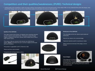 Competitors and their qualities/weaknesses; (PURE): Technical designs
• Looking closely at the competition in which my product will face I have decided to look at one of the best brands in closer detail, PURE, to truly understand their pride radio designs, what
some of their designs mean and how they are specifically retailed; this will enable me to focus on what works well.
Qualities of the CONTOUR:
•This radio is know as the Contour, (in linguistic terms meaning a phonetic
sound) in which its name derives from. This device as shown through
imagery is designed to hold users I phones, which enables them to have a
wider speaker system.
•The contour radio can connect to the internet via a USB Ethernet
adapter, (below). This allows the user to connect to digital and FM radio
with over 30 stations.
•The product is upgradable via Wi-Fi, Ethernet or USB
•Alarms and time is also included.
•Integrated with existing products; I phone.
Weaknesses of the CONTOUR:
•The retractable unit for the I phone may be weak and
break easily.
•Only for the I phone; not a universal design.
•Expensive materials used for manufacture; metals.
•Mains powered via the back of the design; not eco-
friendly.
Future Designs:
•The progression of technology will always advance with
brand new ideas. This design proposal has been
launched but isn't available for retail currently. It is fully
touch interactive, with a working performance similar to
the I phones layout:
Daniel Marshall BA Product Design
 