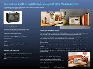 • Some products have a unique, modern design to them. Some look advanced, some look
simple and others are highly personal.
Competitors and their qualities/weaknesses; (PURE): Modern designs
Qualities of the EVOKE FLOW:
•EVOKE Flow uses the same Wi-Fi technology as portable
computers to connect to the internet wirelessly.
•EVOKE Flow’s touch-sensitive controls
•Large, clear auto dimming graphical OLED display
•Handy alarm clock
•Timers
•Optional rechargeable ChargePAK battery for maximum
portability
Weaknesses of the EVOKE FLOW:
•Expensive at £149.99; internet based and expensive materials
used.
•Difficult to fit within every users home; single particular
design.
Qualities of the EVOKE MIO by Orla Kiely:
•Similar in many ways to the original EVOKE FLOW radio, but this one has a more personal feel towards its
look and design. It has been manufactured with a design influenced by the designer herself.
•As shown through imagery, the design works well in a household, and can interact with all environments
that it is placed within; kitchen, living room and even a shelf for decoration.
•This is an import piece of research that has shown me that personal design appeals to all users and
generally ‘works’.
•It features future design, modern and past designs integrated into one. This is an idea which may inspire my
designs.
•Very neatly designed and manufactured, materials include a mirror chromed folding handle, walnut
veneered cabinet, cream fascia and a stylish leather tag the radio fits perfectly with Orla’s extensive
homeware range.
Weaknesses of the EVOKE MIO by Orla Kiely:
•Apart from pricing at £150.00 which is due to
materials, this design doesn’t have many faults as its
appealing to a universal of users.
Daniel Marshall BA Product Design
 