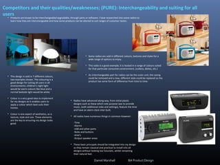 Competitors and their qualities/weaknesses; (PURE): Interchangeability and suiting for all
users
• Products are known to be interchangeable/upgradable, through parts or software. I have researched into some radios to
learn how they are interchangeable and how some products can be altered to suit ranges of customer tastes.
• This design is sold in 7 different colours,
two examples shown. The colouring is a
good design for suiting all users in all
environments; children's night light
would be warm colours like blue and a
normal bedside light would be white.
• Colour is a very good idea to implement
for my designs as it enables users to
apply a colour which best suits their
homes.
• Colour is one aspect of aesthetics, as is
texture, style and size. These elements
are the key to ensuring my design looks
good.
• Some radios are sold in different colours, textures and styles for a
wide range of options to enjoy.
• This radio is a good example; it is hosted in a range of colours suited
for that particular consumers environment, (cutlery, dishes, etc.)
• An interchangeable part for radios can be the outer unit; the casing
could be removed and a new, different style could be replaced so the
product has some form of difference from time to time.
• Radios have advanced along way, from initial plastic
designs such as these which sole purpose was to provide
music, (with additional nobs and settings), feature the time
and have an alarm clock inter built.
• All radios have numerous things in common however:
-Time
-Alarms
-USB and other ports
-Nobs and buttons
-Ariel's
-Output speaker areas
• These basic principals should be integrated into my design
as they remain classical and practical to install into all
designs without looking too futuristic, whilst remaining
their natural feel.
Daniel Marshall BA Product Design
 