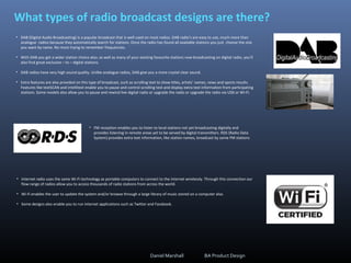 What types of radio broadcast designs are there?
• DAB (Digital Audio Broadcasting) is a popular broadcast that is well used on most radios. DAB radio’s are easy to use, much more than
analogue radios because they automatically search for stations. Once the radio has found all available stations you just choose the one
you want by name. No more trying to remember frequencies.
• With DAB you get a wider station choice also; as well as many of your existing favourite stations now broadcasting on digital radio, you’ll
also find great exclusive – to – digital stations.
• DAB radios have very high sound quality. Unlike analogue radios, DAB give you a more crystal clear sound.
• Extra features are also provided on this type of broadcast, such as scrolling text to show titles, artists’ names, news and sports results.
Features like textSCAN and intellitext enable you to pause and control scrolling text and display extra text information from participating
stations. Some models also allow you to pause and rewind live digital radio or upgrade the radio or upgrade the radio via USB or WI-FI.
• FM reception enables you to listen to local stations not yet broadcasting digitally and
provides listening in remote areas yet to be served by digital transmitters. RDS (Radio Data
System) provides extra text information, like station names, broadcast by some FM stations
• Internet radio uses the same Wi-Fi technology as portable computers to connect to the internet wirelessly. Through this connection our
flow range of radios allow you to access thousands of radio stations from across the world.
• Wi-Fi enables the user to update the system and/or browse through a large library of music stored on a computer also.
• Some designs also enable you to run internet applications such as Twitter and Facebook.
Daniel Marshall BA Product Design
 