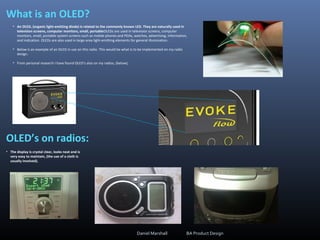 What is an OLED?
• An OLED, (organic light-emitting diode) is related to the commonly known LED. They are naturally used in
television screens, computer monitors, small, portableOLEDs are used in television screens, computer
monitors, small, portable system screens such as mobile phones and PDAs, watches, advertising, information,
and indication. OLEDs are also used in large-area light-emitting elements for general illumination.
• Below is an example of an OLED in use on this radio. This would be what is to be implemented on my radio
design.
• From personal research I have found OLED’s also on my radios, (below);
OLED’s on radios:
Daniel Marshall BA Product Design
• The display is crystal clear, looks neat and is
very easy to maintain, (the use of a cloth is
usually involved).
 