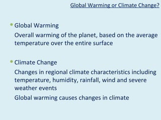 Global Warming or Climate Change?


 Global Warming
 Overall warming of the planet, based on the average
 temperature over the entire surface

 Climate Change
 Changes in regional climate characteristics including
 temperature, humidity, rainfall, wind and severe
 weather events
 Global warming causes changes in climate
 