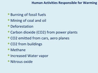 Human Activities Responsible for Warming


 Burning of fossil fuels
 Mining of coal and oil
 Deforestation
 Carbon dioxide (CO2) from power plants
 CO2 emitted from cars, aero planes
 CO2 from buildings
 Methane
 Increased Water vapor
 Nitrous oxide
 