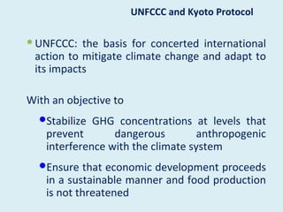UNFCCC and Kyoto Protocol

 UNFCCC: the basis for concerted international
  action to mitigate climate change and adapt to
  its impacts

With an objective to
  Stabilize GHG concentrations at levels that
    prevent       dangerous         anthropogenic
    interference with the climate system
  Ensure that economic development proceeds
    in a sustainable manner and food production
    is not threatened
 