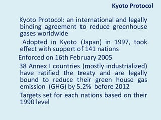 Kyoto Protocol

Kyoto Protocol: an international and legally
binding agreement to reduce greenhouse
gases worldwide
 Adopted in Kyoto (Japan) in 1997, took
effect with support of 141 nations
Enforced on 16th February 2005
38 Annex I countries (mostly industrialized)
have ratified the treaty and are legally
bound to reduce their green house gas
emission (GHG) by 5.2% before 2012
Targets set for each nations based on their
1990 level
 