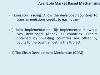 Available Market Based Mechanisms

(i) Emission Trading: Allow the developed countries to
     transfer emissions credits to each other

(ii) Joint Implementation (JI): Implemented between
      two developed (Annex 1) countries. Credits
      obtained by investing countries are offset by
      debits to the country hosting the Project

(iii) The Clean Development Mechanism (CDM)
 