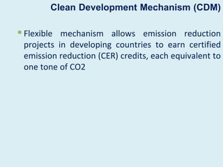 Clean Development Mechanism (CDM)

 Flexible mechanism allows emission reduction
  projects in developing countries to earn certified
  emission reduction (CER) credits, each equivalent to
  one tone of CO2
 