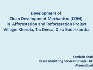 Development of
    Clean Development Mechanism (CDM)
 in Afforestation and Reforestation Project
Village: Kherola, Ta: Deesa, Dist: Banaskantha
 
