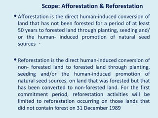 Scope: Afforestation & Reforestation
 Afforestation is the direct human-induced conversion of
  land that has not been forested for a period of at least
  50 years to forested land through planting, seeding and/
  or the human- induced promotion of natural seed
  sources ･

 Reforestation is the direct human-induced conversion of
  non- forested land to forested land through planting,
  seeding and/or the human-induced promotion of
  natural seed sources, on land that was forested but that
  has been converted to non-forested land. For the first
  commitment period, reforestation activities will be
  limited to reforestation occurring on those lands that
  did not contain forest on 31 December 1989
 