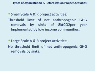 Types of Afforestation & Reforestation Project Activities


 Small Scale A & R project activities:
Threshold limit of net anthropogenic GHG
 removals by sinks of 8ktCO2per year
 Implemented by low income communities.

 Large Scale A & R project activities:
No threshold limit of net anthropogenic GHG
 removals by sinks.
 
