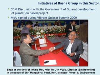 Initiatives of Rasna Group in this Sector
 CDM Discussion with the Government of Gujarat development
  of plantation based project
 MoU signed during Vibrant Gujarat Summit 2009




Snap at the time of inking MoU with Mr J K Vyas, Director (Environment)
in presence of Shri Mangubhai Patel, Hon. Minister- Forest & Environment
 