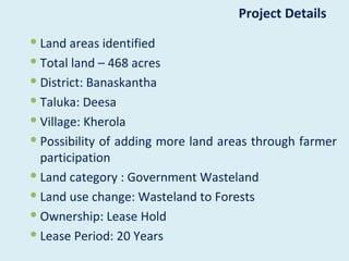 Project Details
 Land areas identified
 Total land – 468 acres
 District: Banaskantha
 Taluka: Deesa
 Village: Kherola
 Possibility of adding more land areas through farmer
  participation
 Land category : Government Wasteland
 Land use change: Wasteland to Forests
 Ownership: Lease Hold
 Lease Period: 20 Years
 