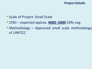 Project Details


 Scale of Project: Small Scale
 CERs – expected approx. 4000- 5000 CERs avg.
 Methodology – Approved small scale methodology
  of UNFCCC
 